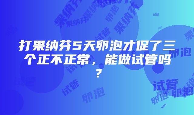 打果纳芬5天卵泡才促了三个正不正常，能做试管吗？