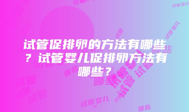 试管促排卵的方法有哪些？试管婴儿促排卵方法有哪些？