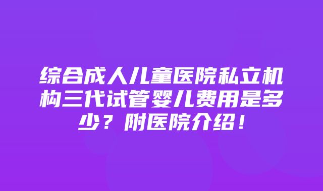 综合成人儿童医院私立机构三代试管婴儿费用是多少？附医院介绍！