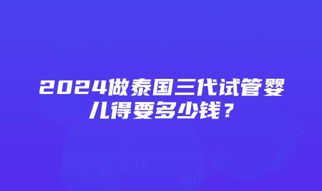 2024做泰国三代试管婴儿得要多少钱？