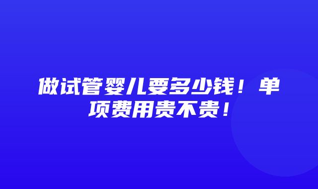 做试管婴儿要多少钱！单项费用贵不贵！