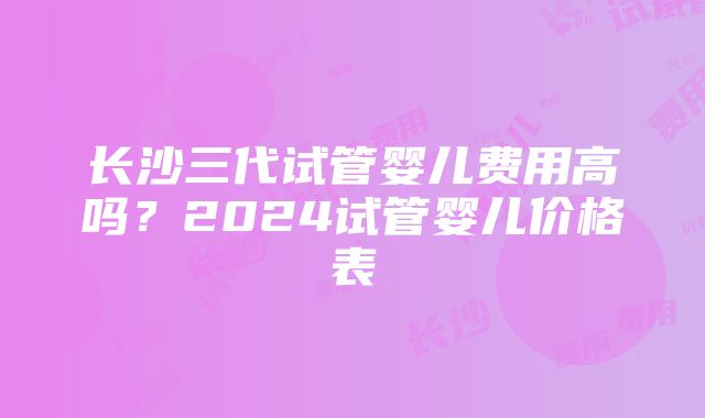 长沙三代试管婴儿费用高吗？2024试管婴儿价格表