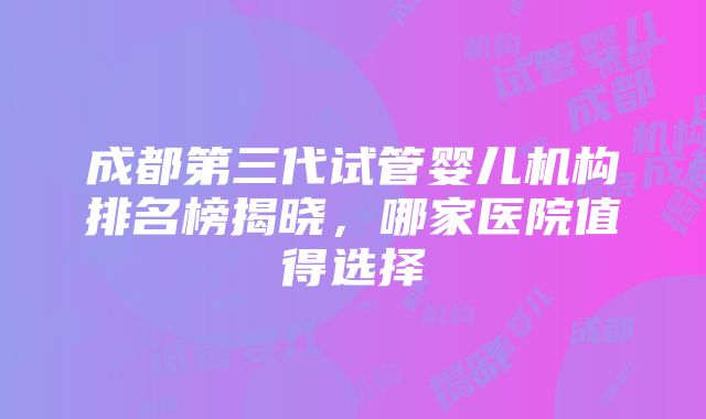 成都第三代试管婴儿机构排名榜揭晓，哪家医院值得选择