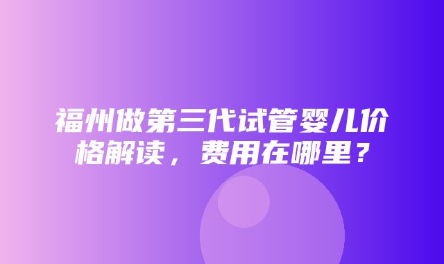 福州做第三代试管婴儿价格解读，费用在哪里？