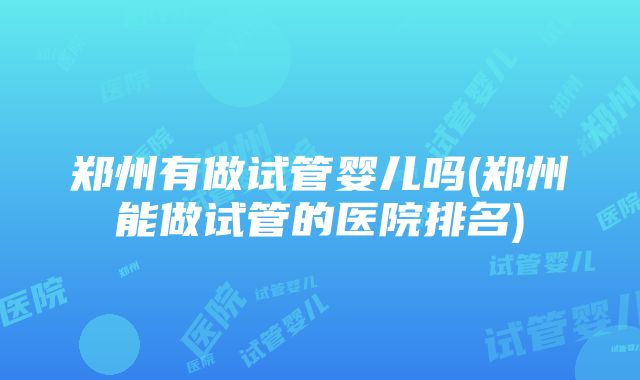 郑州有做试管婴儿吗(郑州能做试管的医院排名)