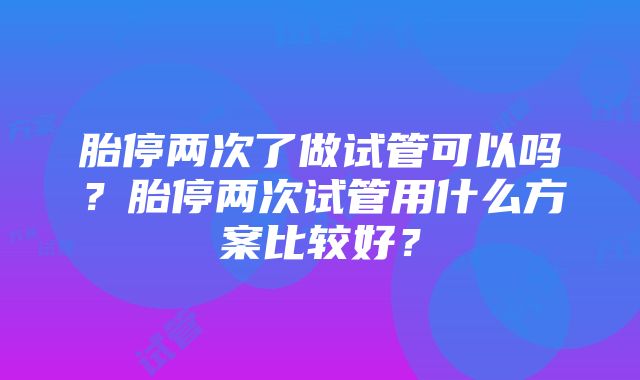 胎停两次了做试管可以吗？胎停两次试管用什么方案比较好？