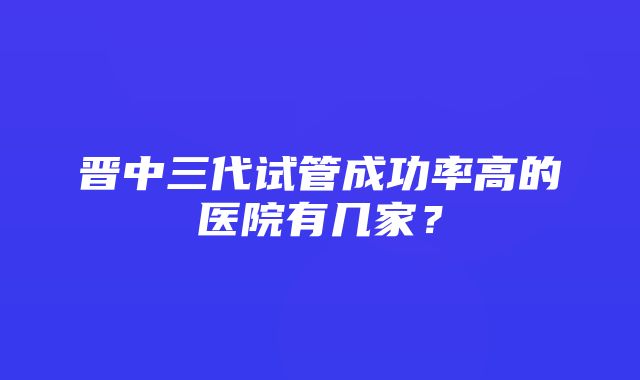 晋中三代试管成功率高的医院有几家？