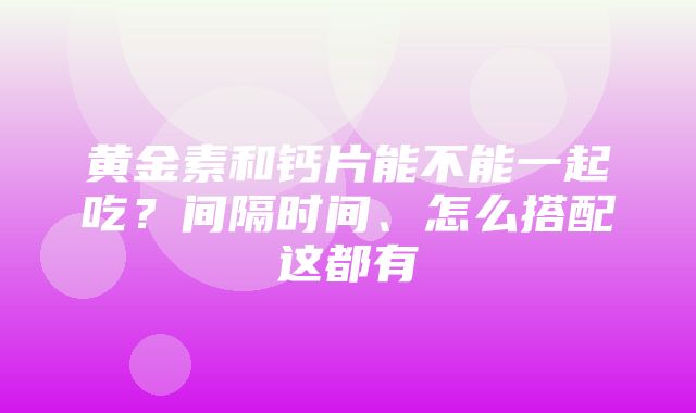 黄金素和钙片能不能一起吃？间隔时间、怎么搭配这都有