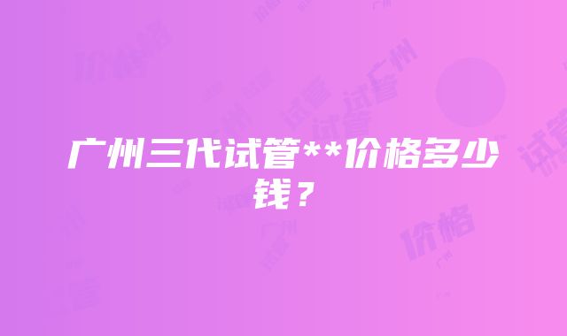 广州三代试管**价格多少钱？