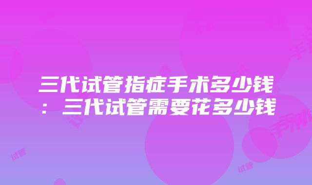 三代试管指症手术多少钱：三代试管需要花多少钱