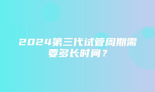 2024第三代试管周期需要多长时间？