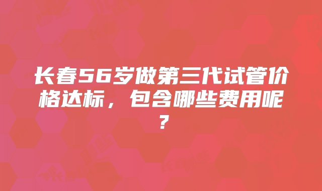 长春56岁做第三代试管价格达标，包含哪些费用呢？