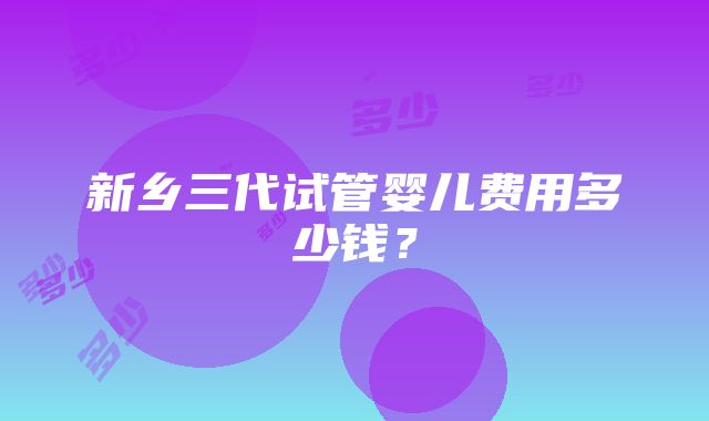 新乡三代试管婴儿费用多少钱？