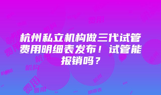 杭州私立机构做三代试管费用明细表发布！试管能报销吗？