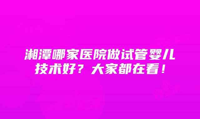 湘潭哪家医院做试管婴儿技术好？大家都在看！