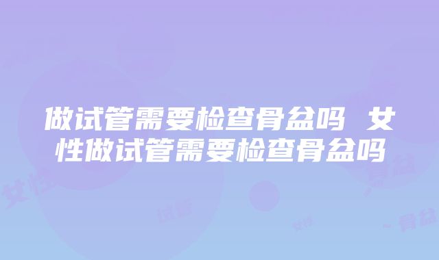 做试管需要检查骨盆吗 女性做试管需要检查骨盆吗