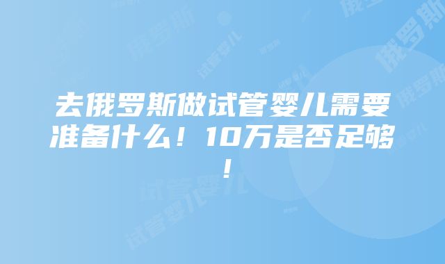 去俄罗斯做试管婴儿需要准备什么！10万是否足够！