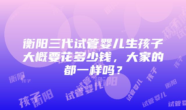 衡阳三代试管婴儿生孩子大概要花多少钱，大家的都一样吗？