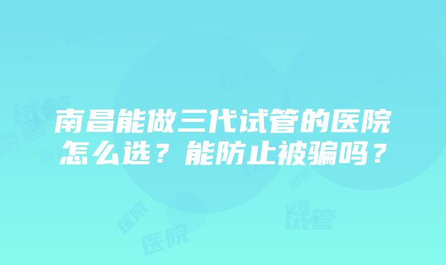 南昌能做三代试管的医院怎么选？能防止被骗吗？