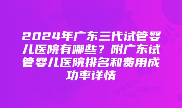 2024年广东三代试管婴儿医院有哪些？附广东试管婴儿医院排名和费用成功率详情