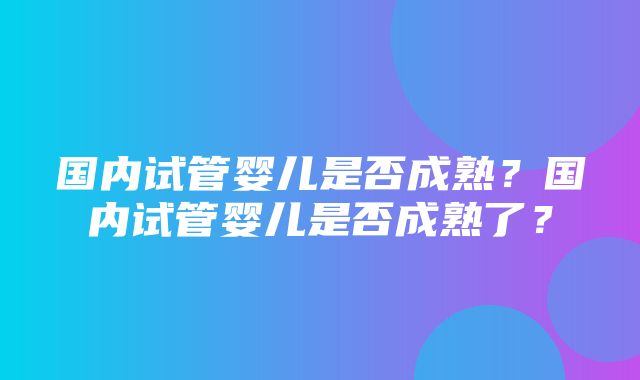 国内试管婴儿是否成熟？国内试管婴儿是否成熟了？