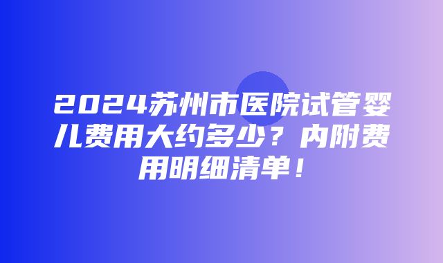 2024苏州市医院试管婴儿费用大约多少？内附费用明细清单！