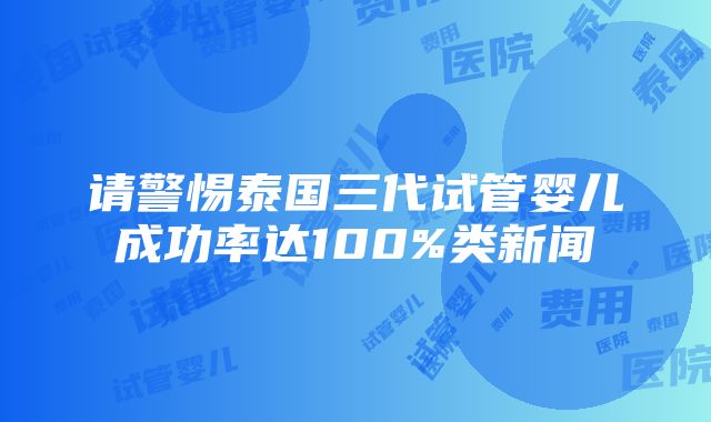 请警惕泰国三代试管婴儿成功率达100%类新闻