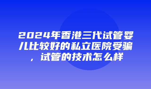 2024年香港三代试管婴儿比较好的私立医院受骗，试管的技术怎么样