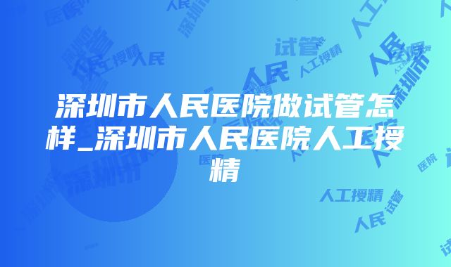 深圳市人民医院做试管怎样_深圳市人民医院人工授精