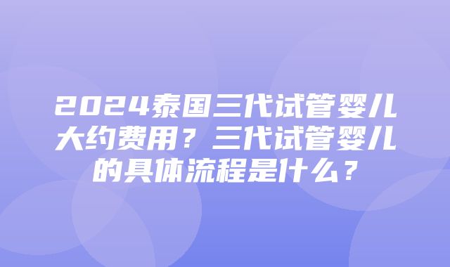 2024泰国三代试管婴儿大约费用？三代试管婴儿的具体流程是什么？