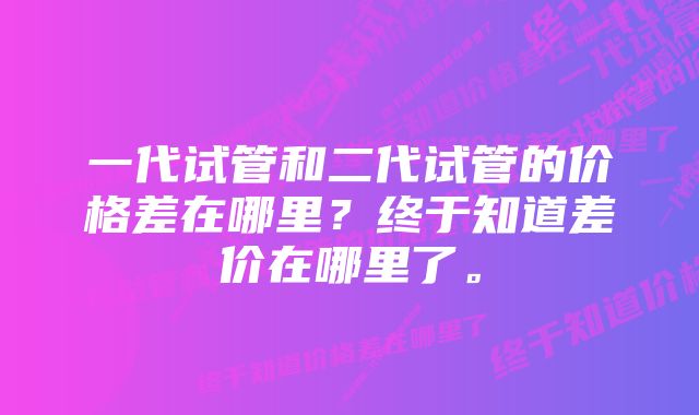 一代试管和二代试管的价格差在哪里？终于知道差价在哪里了。