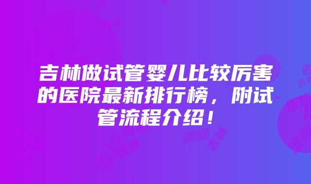 吉林做试管婴儿比较厉害的医院最新排行榜，附试管流程介绍！