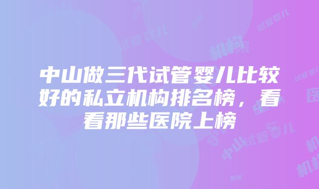 中山做三代试管婴儿比较好的私立机构排名榜，看看那些医院上榜