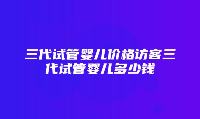 三代试管婴儿价格访客三代试管婴儿多少钱