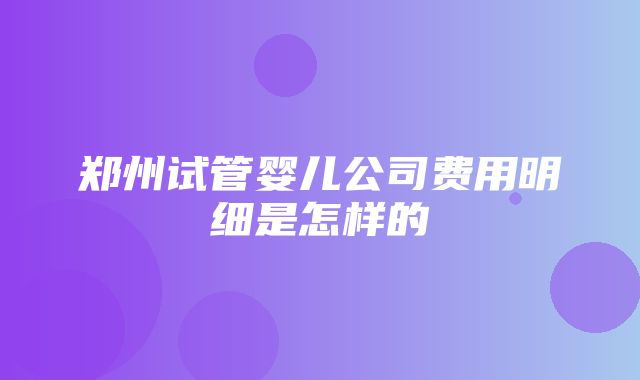 郑州试管婴儿公司费用明细是怎样的