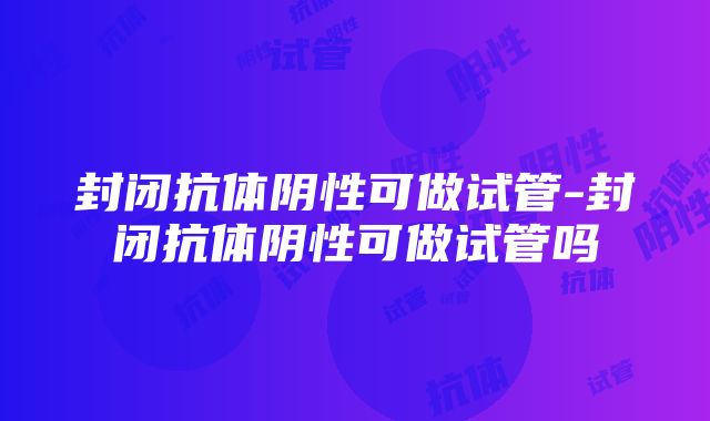 封闭抗体阴性可做试管-封闭抗体阴性可做试管吗