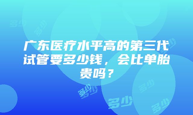 广东医疗水平高的第三代试管要多少钱，会比单胎贵吗？