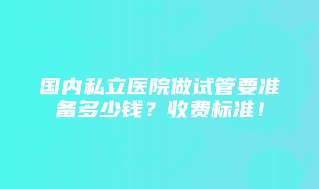 国内私立医院做试管要准备多少钱？收费标准！