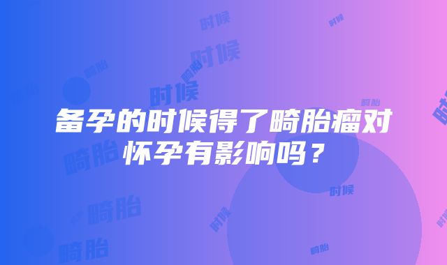 备孕的时候得了畸胎瘤对怀孕有影响吗？