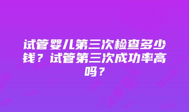 试管婴儿第三次检查多少钱？试管第三次成功率高吗？