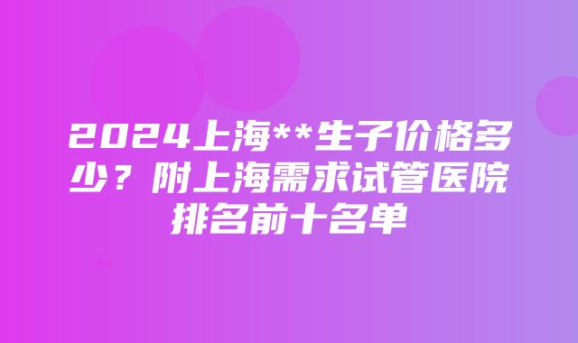 2024上海**生子价格多少？附上海需求试管医院排名前十名单