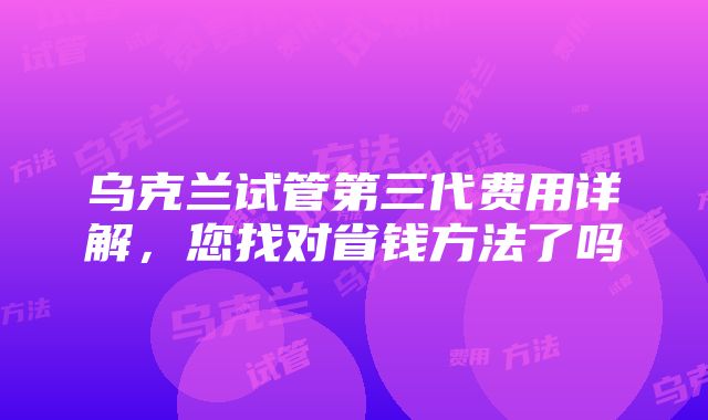 乌克兰试管第三代费用详解，您找对省钱方法了吗