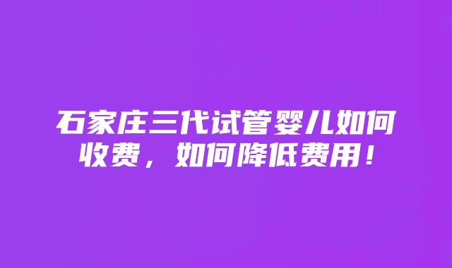 石家庄三代试管婴儿如何收费，如何降低费用！