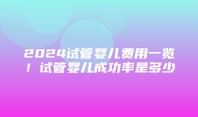 2024试管婴儿费用一览！试管婴儿成功率是多少