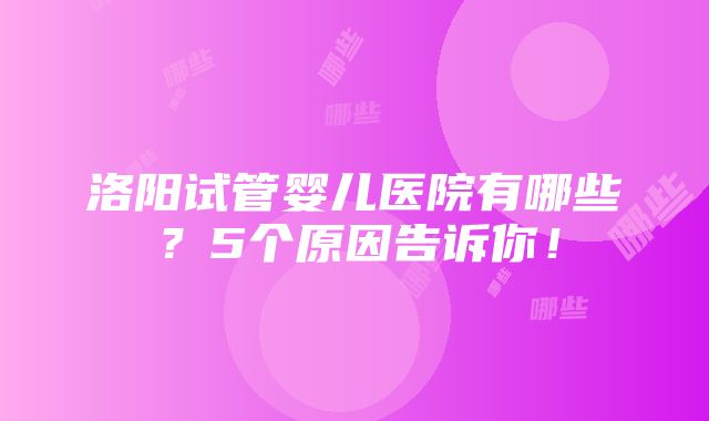 洛阳试管婴儿医院有哪些？5个原因告诉你！