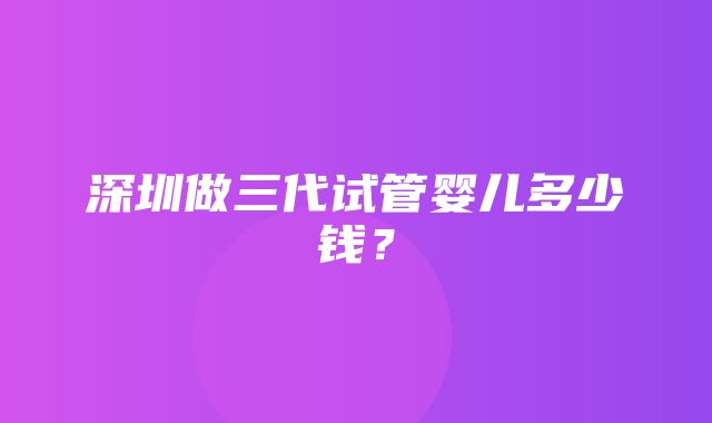 深圳做三代试管婴儿多少钱？