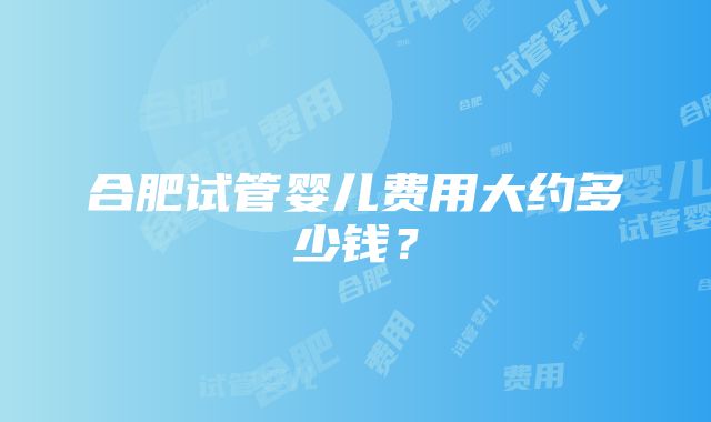 合肥试管婴儿费用大约多少钱？