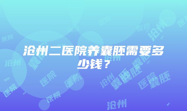 沧州二医院养囊胚需要多少钱？