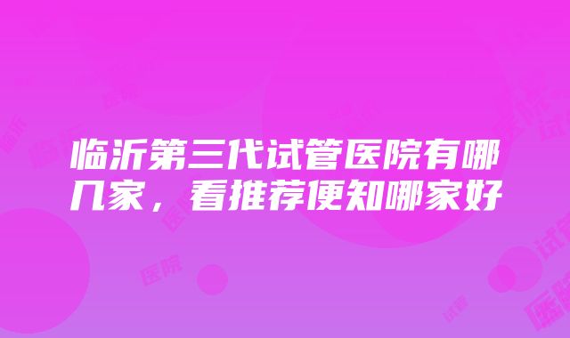 临沂第三代试管医院有哪几家，看推荐便知哪家好