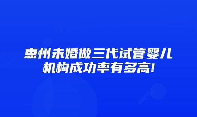 惠州未婚做三代试管婴儿机构成功率有多高!